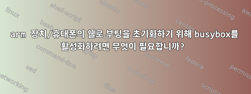 arm 장치/휴대폰의 쉘로 부팅을 초기화하기 위해 busybox를 활성화하려면 무엇이 필요합니까?