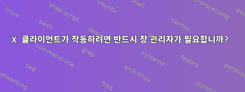 X 클라이언트가 작동하려면 반드시 창 관리자가 필요합니까?