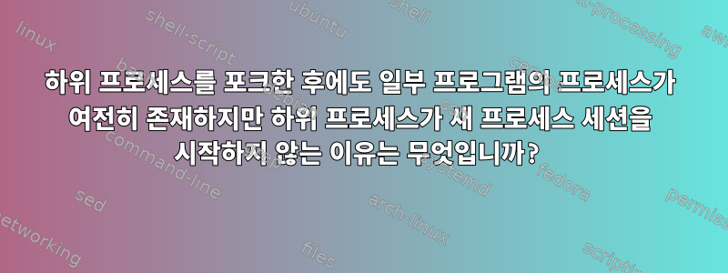 하위 프로세스를 포크한 후에도 일부 프로그램의 프로세스가 여전히 존재하지만 하위 프로세스가 새 프로세스 세션을 시작하지 않는 이유는 무엇입니까?