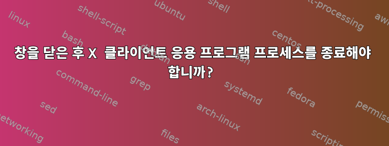 창을 닫은 후 X 클라이언트 응용 프로그램 프로세스를 종료해야 합니까?