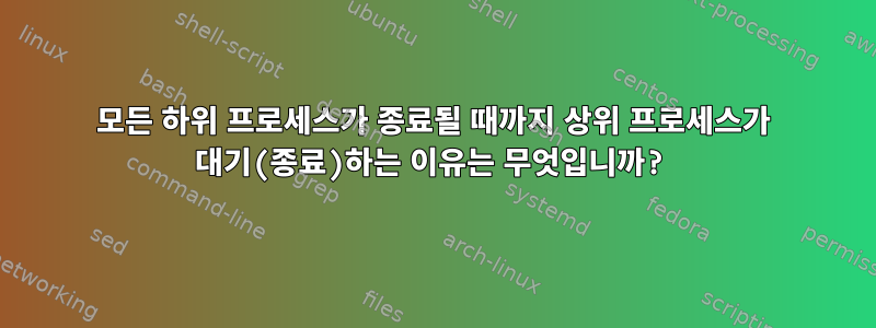 모든 하위 프로세스가 종료될 때까지 상위 프로세스가 대기(종료)하는 이유는 무엇입니까?