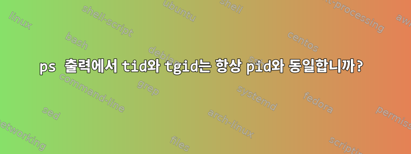 ps 출력에서 ​​tid와 tgid는 항상 pid와 동일합니까?