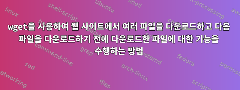 wget을 사용하여 웹 사이트에서 여러 파일을 다운로드하고 다음 파일을 다운로드하기 전에 다운로드한 파일에 대한 기능을 수행하는 방법