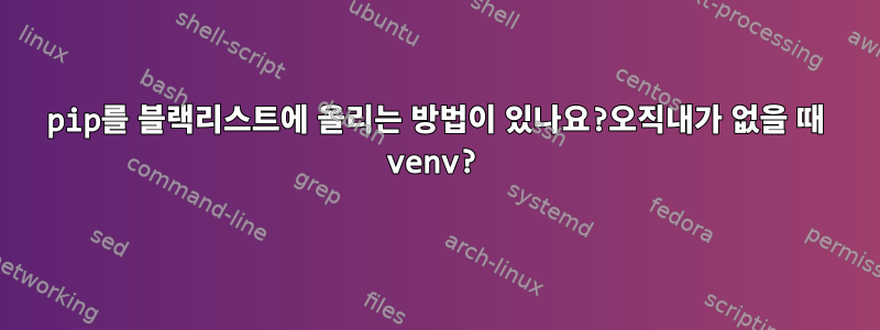 pip를 블랙리스트에 올리는 방법이 있나요?오직내가 없을 때 venv?