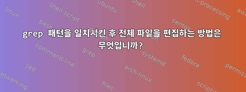 grep 패턴을 일치시킨 후 전체 파일을 편집하는 방법은 무엇입니까?