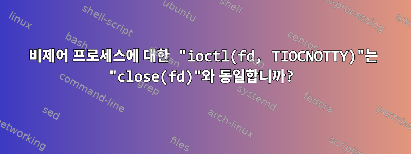 비제어 프로세스에 대한 "ioctl(fd, TIOCNOTTY)"는 "close(fd)"와 동일합니까?