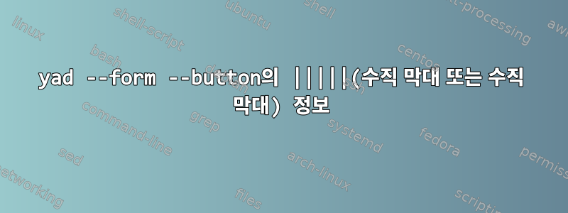 yad --form --button의 |||||(수직 막대 또는 수직 막대) 정보