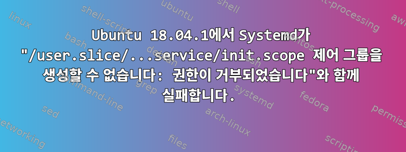 Ubuntu 18.04.1에서 Systemd가 "/user.slice/...service/init.scope 제어 그룹을 생성할 수 없습니다: 권한이 거부되었습니다"와 함께 실패합니다.