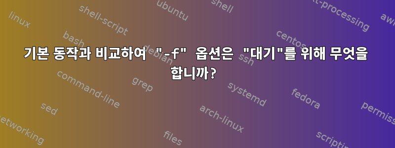 기본 동작과 비교하여 "-f" 옵션은 "대기"를 위해 무엇을 합니까?