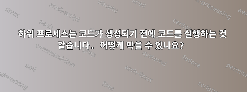 하위 프로세스는 코드가 생성되기 전에 코드를 실행하는 것 같습니다. 어떻게 막을 수 있나요?