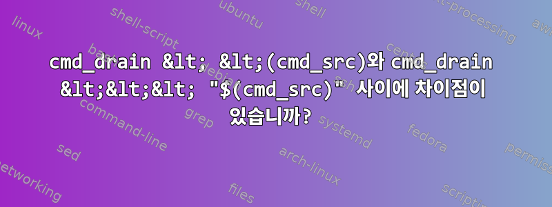 cmd_drain &lt; &lt;(cmd_src)와 cmd_drain &lt;&lt;&lt; "$(cmd_src)" 사이에 차이점이 있습니까?