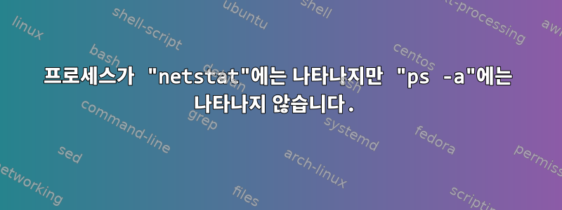 프로세스가 "netstat"에는 나타나지만 "ps -a"에는 나타나지 않습니다.