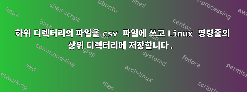 하위 디렉터리의 파일을 csv 파일에 쓰고 Linux 명령줄의 상위 디렉터리에 저장합니다.