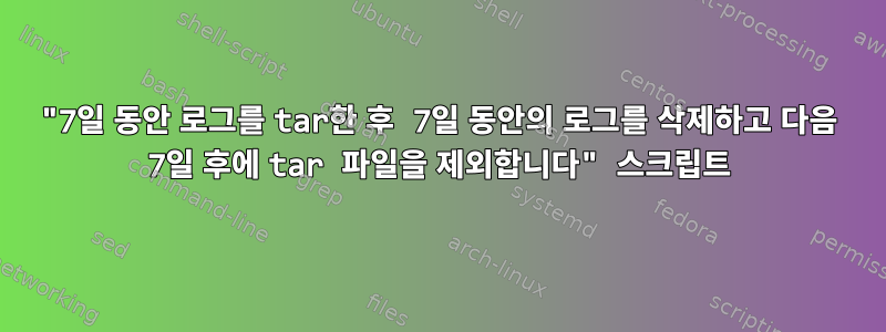 "7일 동안 로그를 tar한 후 7일 동안의 로그를 삭제하고 다음 7일 후에 tar 파일을 제외합니다" 스크립트