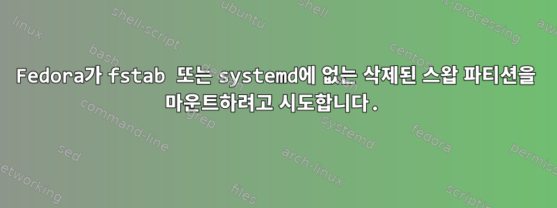 Fedora가 fstab 또는 systemd에 없는 삭제된 스왑 파티션을 마운트하려고 시도합니다.