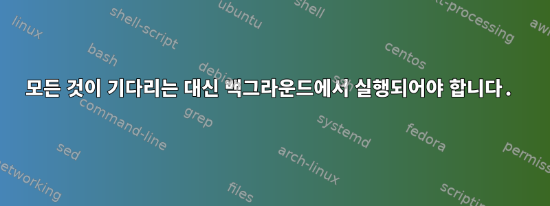 모든 것이 기다리는 대신 백그라운드에서 실행되어야 합니다.