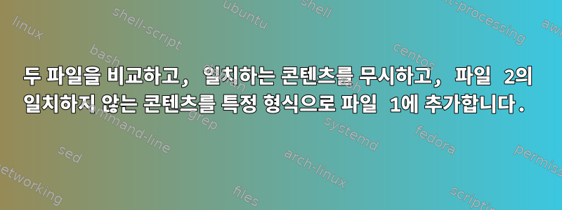 두 파일을 비교하고, 일치하는 콘텐츠를 무시하고, 파일 2의 일치하지 않는 콘텐츠를 특정 형식으로 파일 1에 추가합니다.