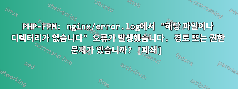 PHP-FPM: nginx/error.log에서 "해당 파일이나 디렉터리가 없습니다" 오류가 발생했습니다. 경로 또는 권한 문제가 있습니까? [폐쇄]