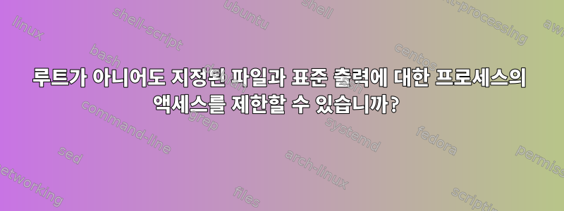 루트가 아니어도 지정된 파일과 표준 출력에 대한 프로세스의 액세스를 제한할 수 있습니까?