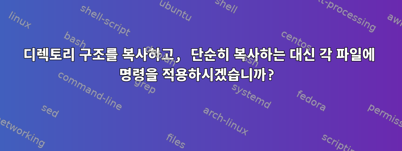 디렉토리 구조를 복사하고, 단순히 복사하는 대신 각 파일에 명령을 적용하시겠습니까?