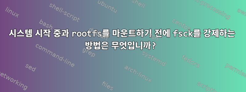 시스템 시작 중과 rootfs를 마운트하기 전에 fsck를 강제하는 방법은 무엇입니까?