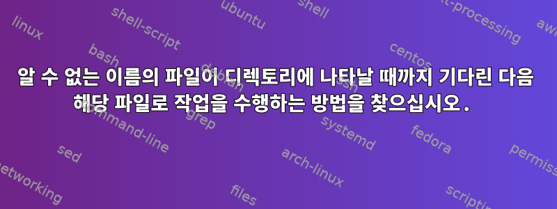 알 수 없는 이름의 파일이 디렉토리에 나타날 때까지 기다린 다음 해당 파일로 작업을 수행하는 방법을 찾으십시오.