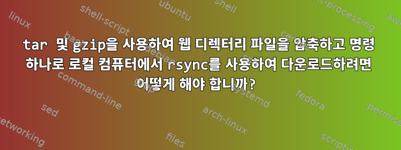 tar 및 gzip을 사용하여 웹 디렉터리 파일을 압축하고 명령 하나로 로컬 컴퓨터에서 rsync를 사용하여 다운로드하려면 어떻게 해야 합니까?