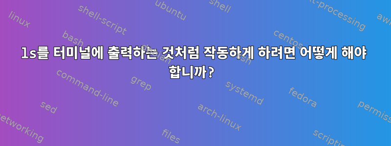 ls를 터미널에 출력하는 것처럼 작동하게 하려면 어떻게 해야 합니까?