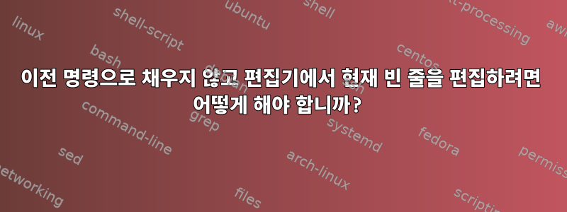 이전 명령으로 채우지 않고 편집기에서 현재 빈 줄을 편집하려면 어떻게 해야 합니까?