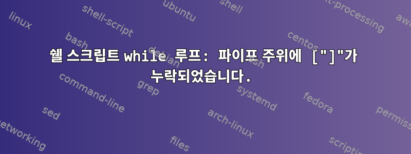 쉘 스크립트 while 루프: 파이프 주위에 ["]"가 누락되었습니다.