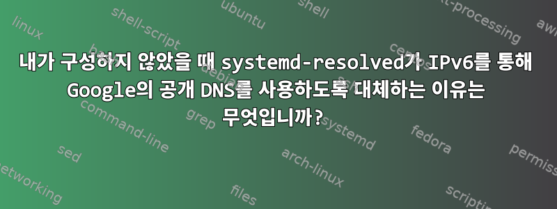 내가 구성하지 않았을 때 systemd-resolved가 IPv6를 통해 Google의 공개 DNS를 사용하도록 대체하는 이유는 무엇입니까?