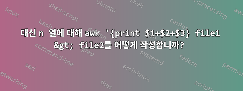 3 대신 n 열에 대해 awk '{print $1+$2+$3} file1 &gt; file2를 어떻게 작성합니까?