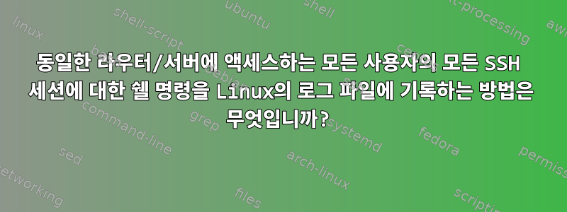 동일한 라우터/서버에 액세스하는 모든 사용자의 모든 SSH 세션에 대한 쉘 명령을 Linux의 로그 파일에 기록하는 방법은 무엇입니까?