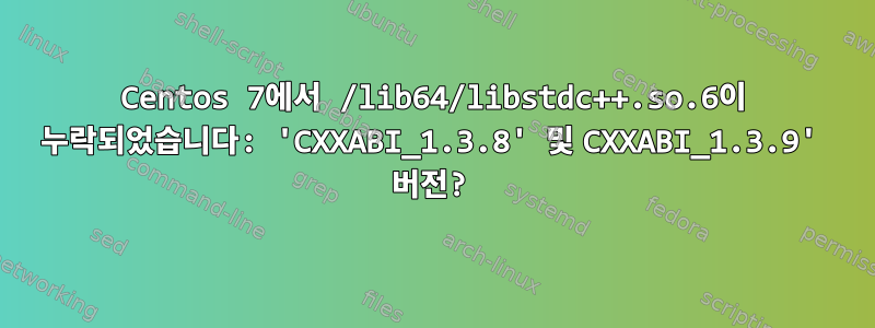 Centos 7에서 /lib64/libstdc++.so.6이 누락되었습니다: 'CXXABI_1.3.8' 및 CXXABI_1.3.9' 버전?