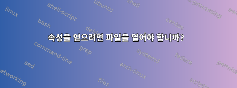 속성을 얻으려면 파일을 열어야 합니까?