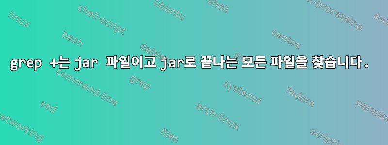 grep +는 jar 파일이고 jar로 끝나는 모든 파일을 찾습니다.