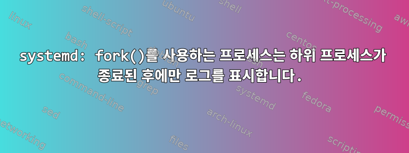 systemd: fork()를 사용하는 프로세스는 하위 프로세스가 종료된 후에만 로그를 표시합니다.