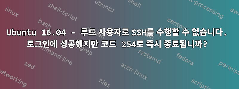 Ubuntu 16.04 - 루트 사용자로 SSH를 수행할 수 없습니다. 로그인에 성공했지만 코드 254로 즉시 종료됩니까?