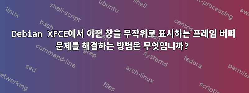 Debian XFCE에서 이전 창을 무작위로 표시하는 프레임 버퍼 문제를 해결하는 방법은 무엇입니까?