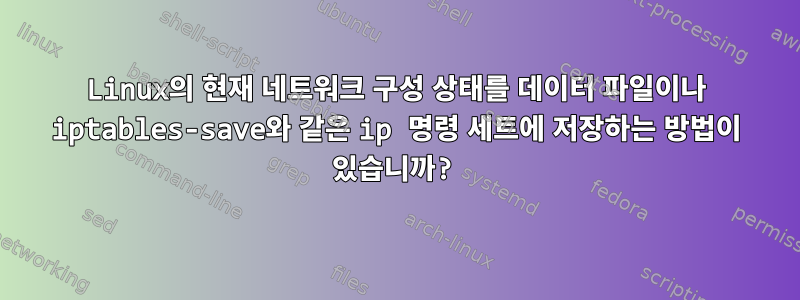 Linux의 현재 네트워크 구성 상태를 데이터 파일이나 iptables-save와 같은 ip 명령 세트에 저장하는 방법이 있습니까?