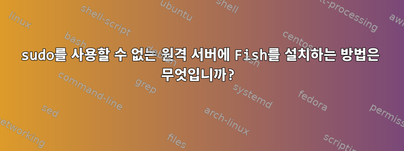 sudo를 사용할 수 없는 원격 서버에 Fish를 설치하는 방법은 무엇입니까?