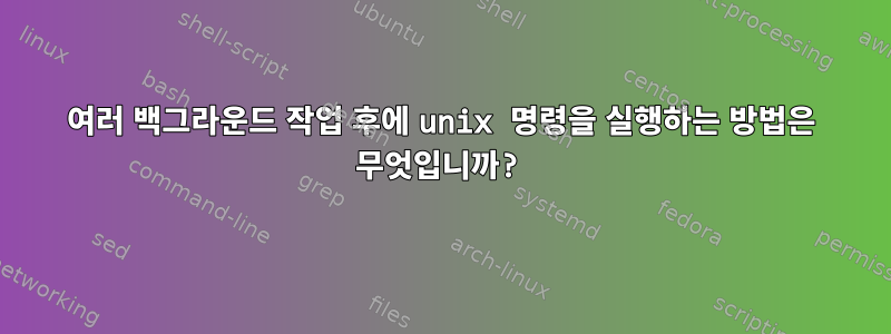 여러 백그라운드 작업 후에 unix 명령을 실행하는 방법은 무엇입니까?