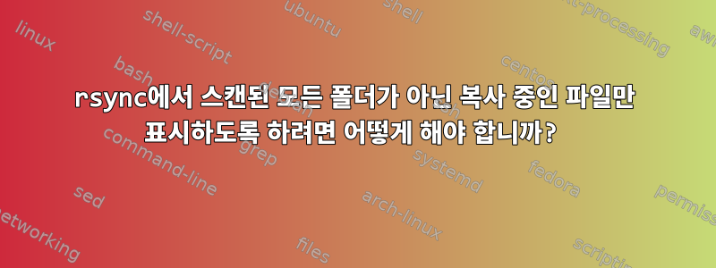 rsync에서 스캔된 모든 폴더가 아닌 복사 중인 파일만 표시하도록 하려면 어떻게 해야 합니까?