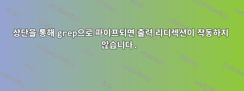 상단을 통해 grep으로 파이프되면 출력 리디렉션이 작동하지 않습니다.