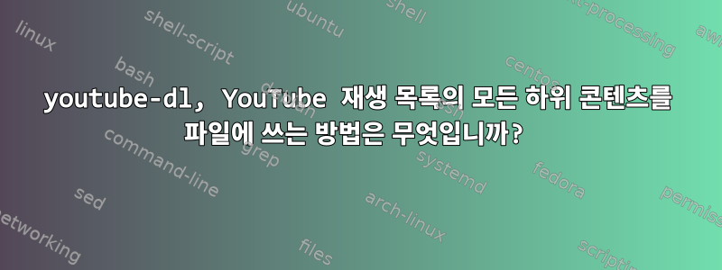 youtube-dl, YouTube 재생 목록의 모든 하위 콘텐츠를 파일에 쓰는 방법은 무엇입니까?