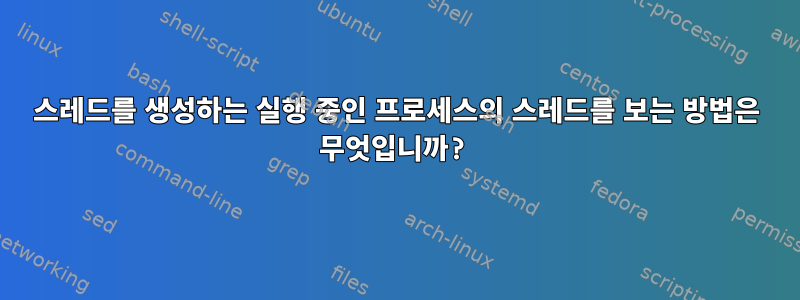 스레드를 생성하는 실행 중인 프로세스의 스레드를 보는 방법은 무엇입니까?