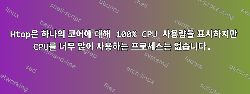 Htop은 하나의 코어에 대해 100% CPU 사용량을 표시하지만 CPU를 너무 많이 사용하는 프로세스는 없습니다.