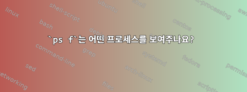 `ps f`는 어떤 프로세스를 보여주나요?