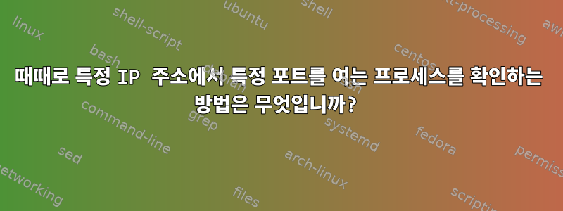 때때로 특정 IP 주소에서 특정 포트를 여는 프로세스를 확인하는 방법은 무엇입니까?