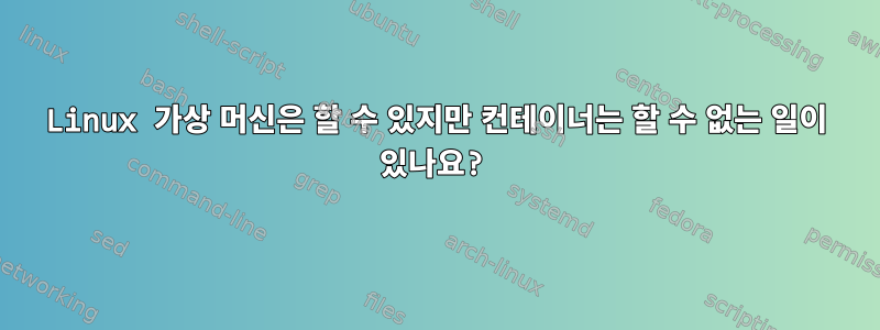 Linux 가상 머신은 할 수 있지만 컨테이너는 할 수 없는 일이 있나요?